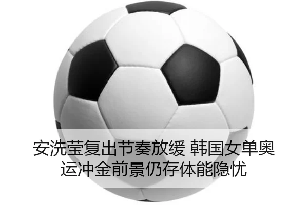 安洗莹复出节奏放缓 韩国女单奥运冲金前景仍存体能隐忧